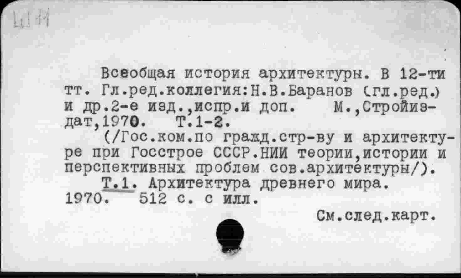 ﻿Всеобщая история архитектуры. В 12-ти тт. Гл.ред.коллегия:Н.В.Баранов Сгл.ред.) и др.2-е изд.уиспр.и доп. М.,Стройиз-дат,1970. Т.1-2.
(/Гос.ком.по граид.стр-ву и архитектуре при Госстрое СССР.НИИ теории,истории и перспективных проблем сов.архитектуры/).
Т.1» Архитектура древнего мира. 1970. '512 с. с илл.
См.след.карт.